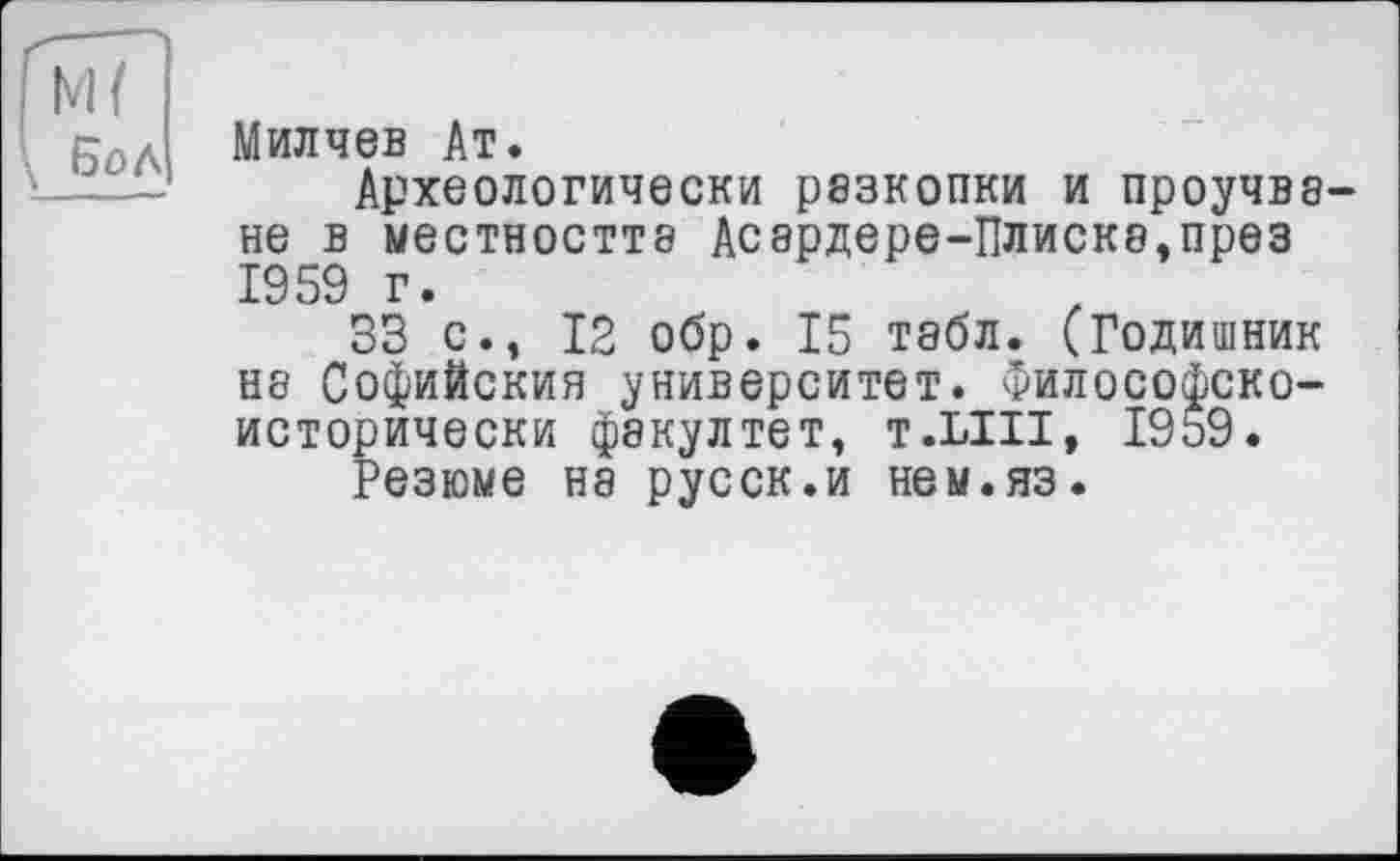 ﻿М{ \ Бо Л
Милчев Ат.
Археологически разкопки и проучва-не в местността Асардере-Плиска.през 1959 г.
33 с., 12 обр. 15 табл. (Годишник на Софийския университет. Философско-исторически фэкултет, т.ЫИ, 1959.
Резюме на русск.и нем.яз.